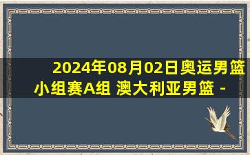 2024年08月02日奥运男篮小组赛A组 澳大利亚男篮 - 希腊男篮 全场录像